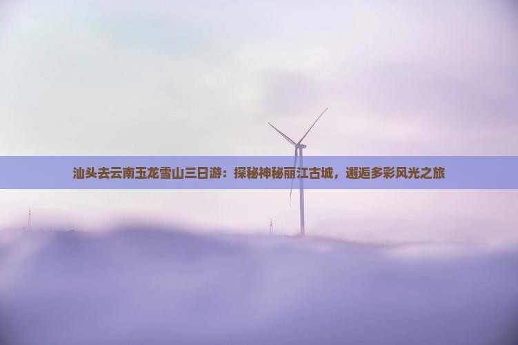 汕头去云南玉龙雪山三日游：探秘神秘丽江古城，邂逅多彩风光之旅