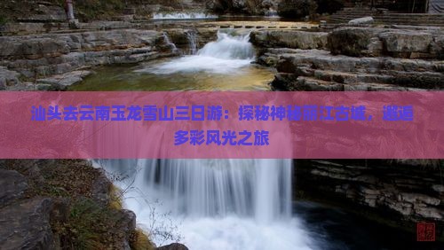 汕头去云南玉龙雪山三日游：探秘神秘丽江古城，邂逅多彩风光之旅