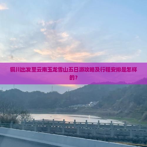 铜川出发至云南玉龙雪山五日游攻略及行程安排是怎样的？