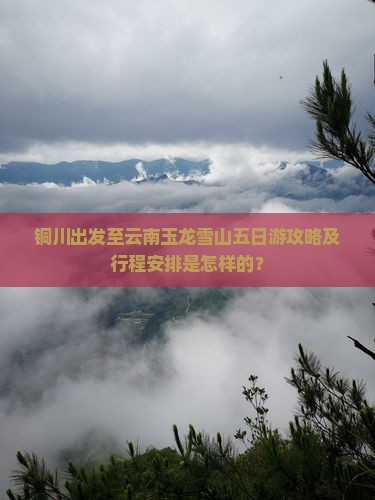 铜川出发至云南玉龙雪山五日游攻略及行程安排是怎样的？