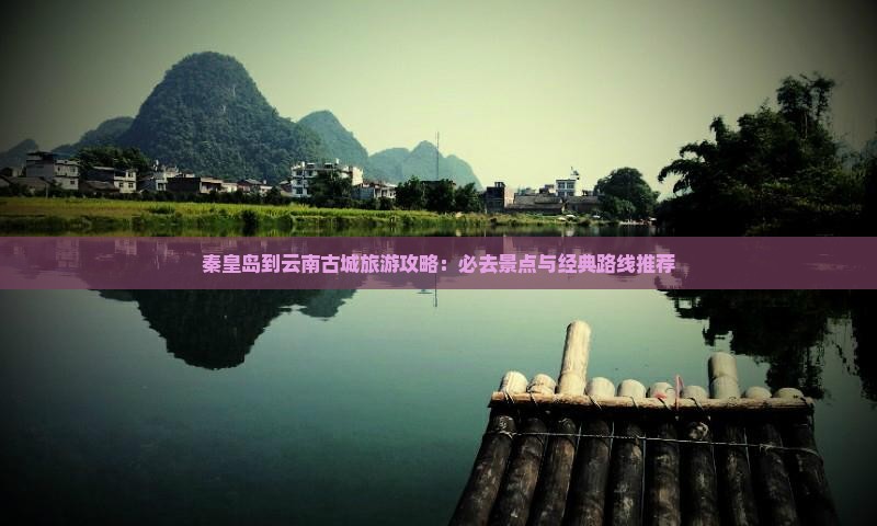 秦皇岛到云南古城旅游攻略：必去景点与经典路线推荐