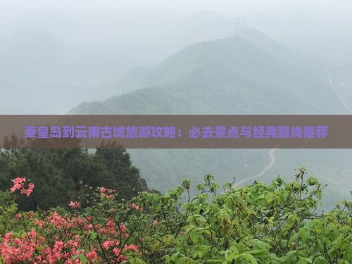 秦皇岛到云南古城旅游攻略：必去景点与经典路线推荐