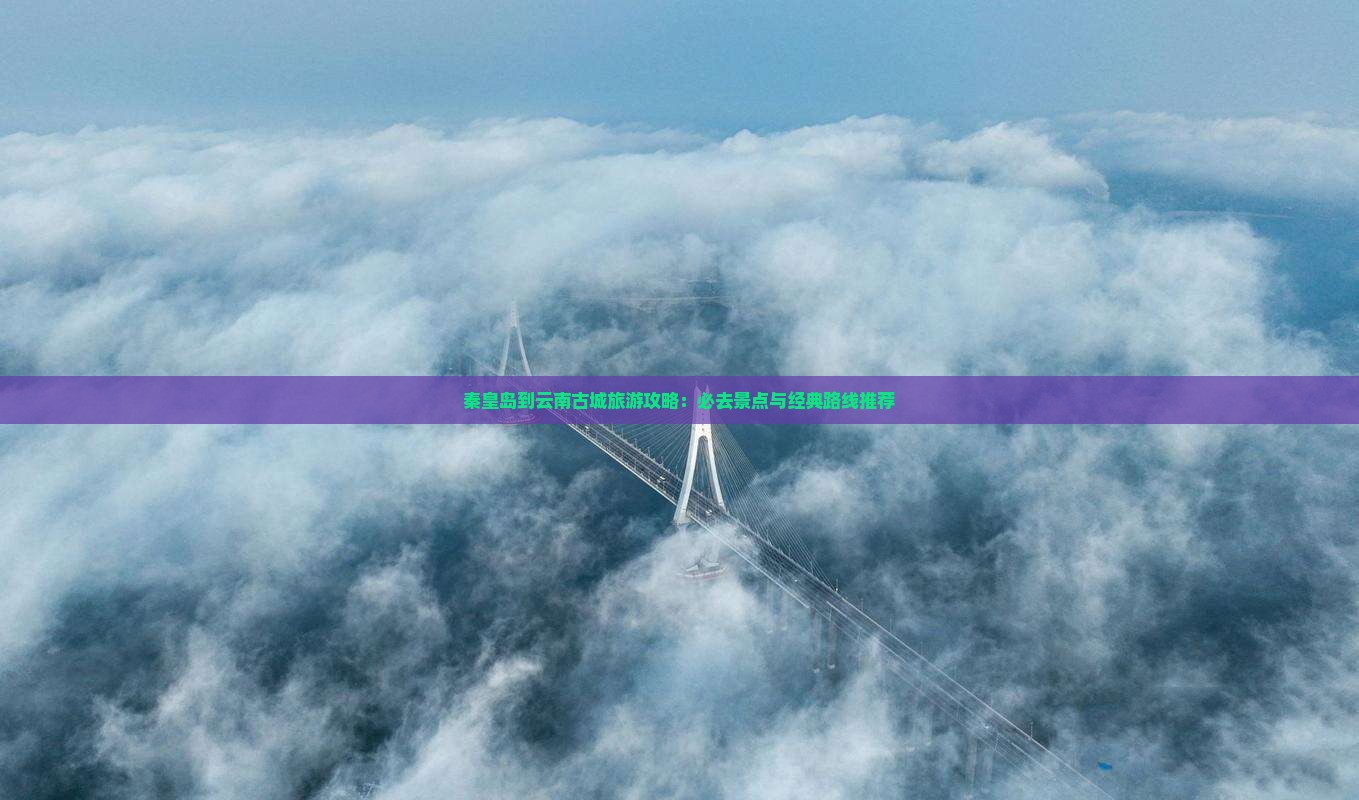 秦皇岛到云南古城旅游攻略：必去景点与经典路线推荐