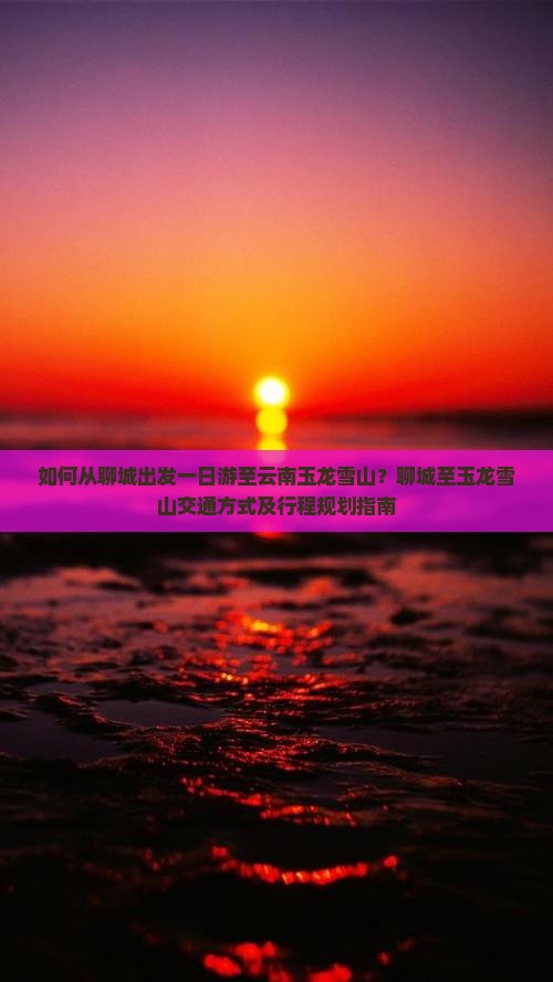 如何从聊城出发一日游至云南玉龙雪山？聊城至玉龙雪山交通方式及行程规划指南