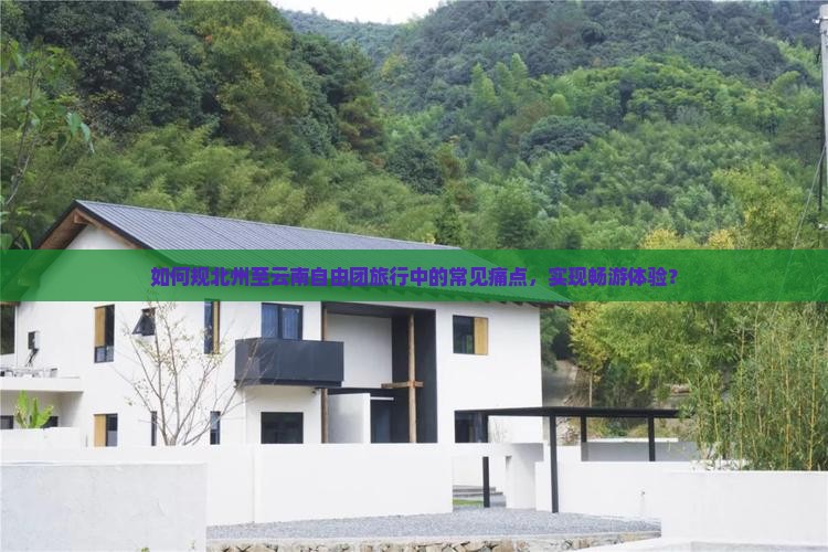 如何规北州至云南自由团旅行中的常见痛点，实现畅游体验？