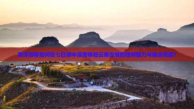 菏泽游客如何在七日游中深度体验云南古城的独特魅力与痛点规避？
