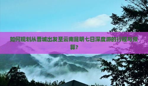 如何规划从晋城出发至云南昆明七日深度游的行程与预算？