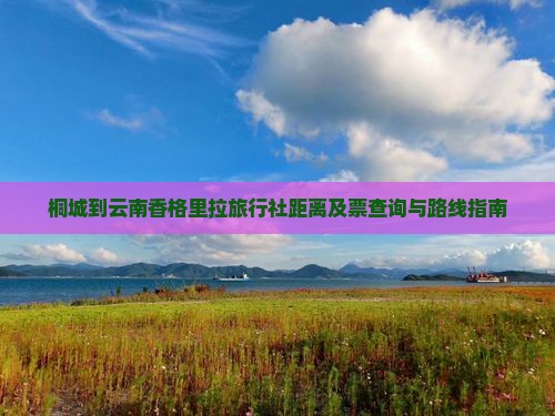 桐城到云南香格里拉旅行社距离及票查询与路线指南