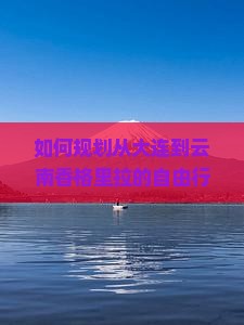 如何规划从大连到云南香格里拉的自由行旅行路线与必体验活动？