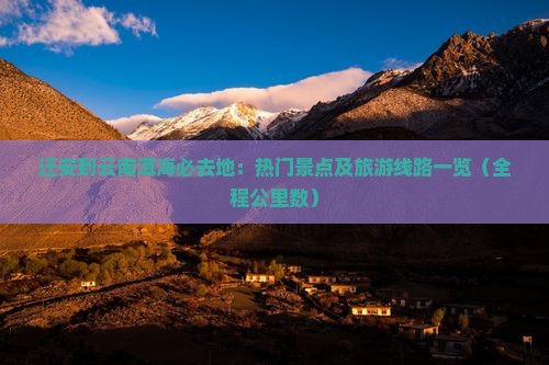 迁安到云南洱海必去地：热门景点及旅游线路一览（全程公里数）