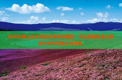 如何从黄山出发前往云南香格里拉？黄山至香格里拉旅游攻略与行程规划指南。