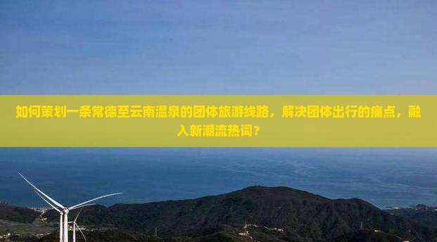 如何策划一条常德至云南温泉的团体旅游线路，解决团体出行的痛点，融入新潮流热词？