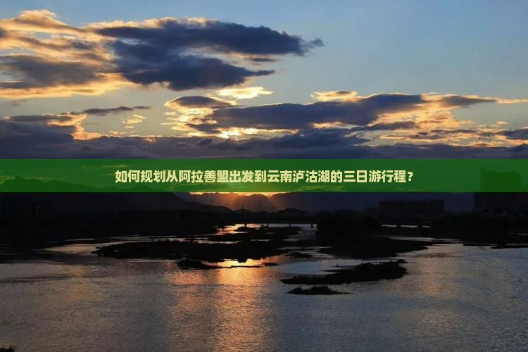 如何规划从阿拉善盟出发到云南泸沽湖的三日游行程？