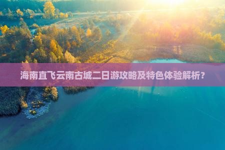 海南直飞云南古城二日游攻略及特色体验解析？