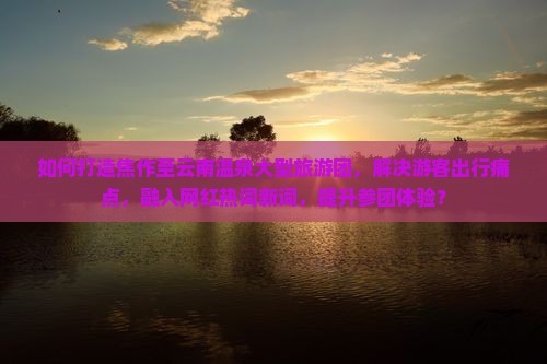 如何打造焦作至云南温泉大型旅游团，解决游客出行痛点，融入网红热词新词，提升参团体验？