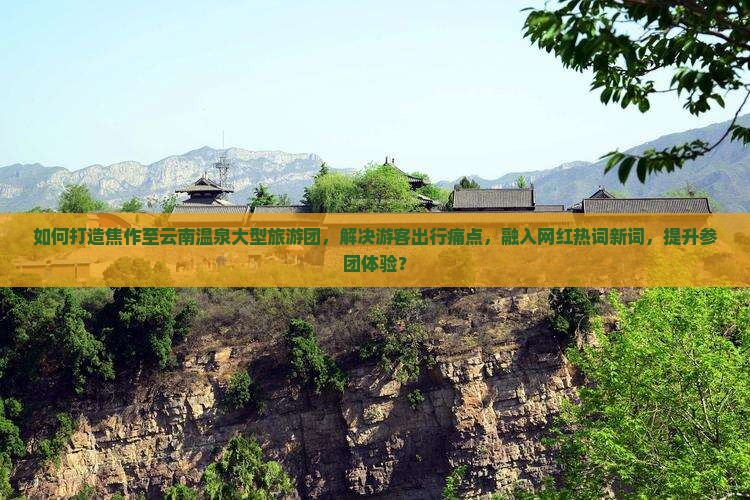 如何打造焦作至云南温泉大型旅游团，解决游客出行痛点，融入网红热词新词，提升参团体验？