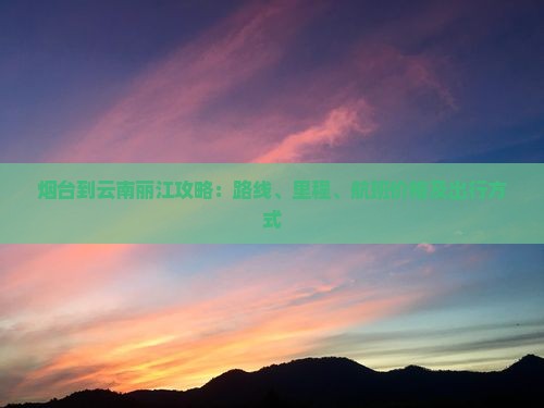 烟台到云南丽江攻略：路线、里程、航班价格及出行方式