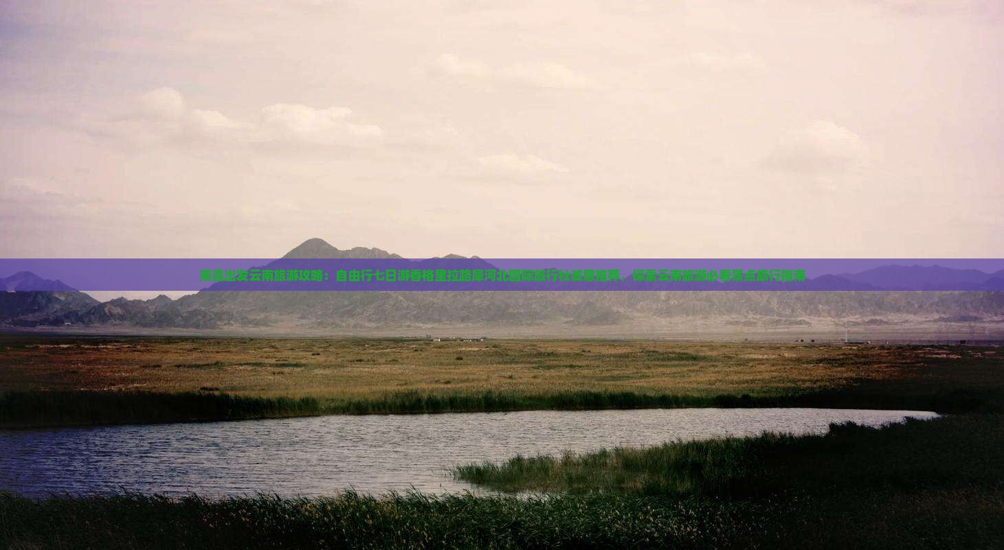 南昌出发云南旅游攻略：自由行七日游香格里拉路犀河北国际旅行社诚意推荐，探索云南旅游必看景点旅行指南