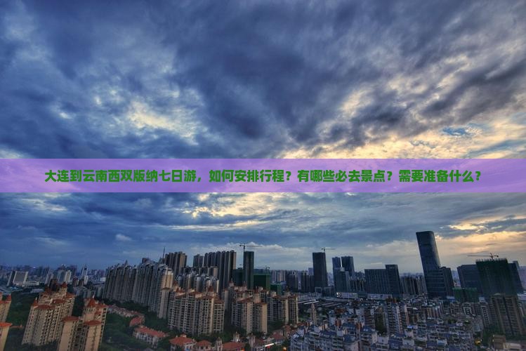 大连到云南西双版纳七日游，如何安排行程？有哪些必去景点？需要准备什么？