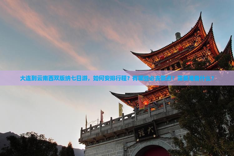 大连到云南西双版纳七日游，如何安排行程？有哪些必去景点？需要准备什么？