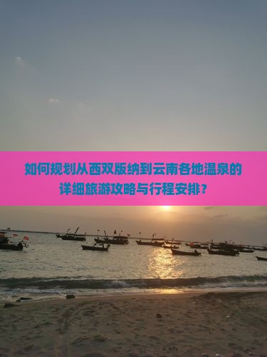 如何规划从西双版纳到云南各地温泉的详细旅游攻略与行程安排？