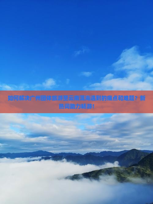 如何解决广州团体旅游至云南洱海遇到的痛点和难题？新热词助力畅游！