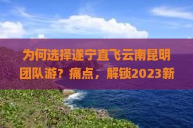 为何选择遂宁直飞云南昆明团队游？痛点，解锁2023新潮旅行热词！