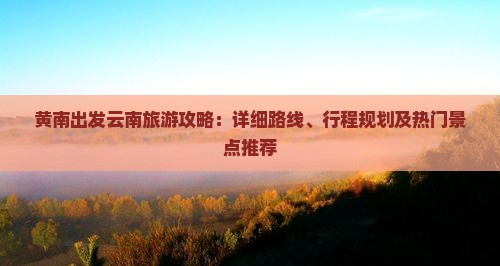 黄南出发云南旅游攻略：详细路线、行程规划及热门景点推荐