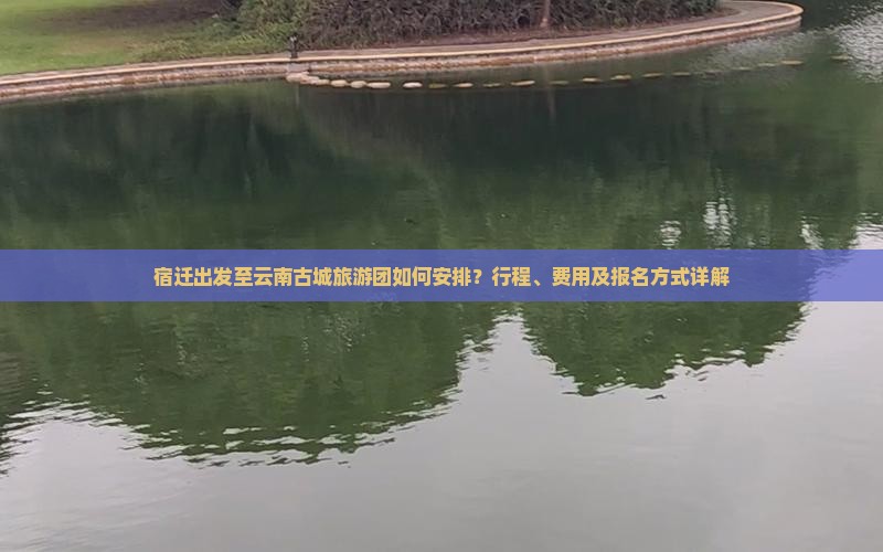 宿迁出发至云南古城旅游团如何安排？行程、费用及报名方式详解
