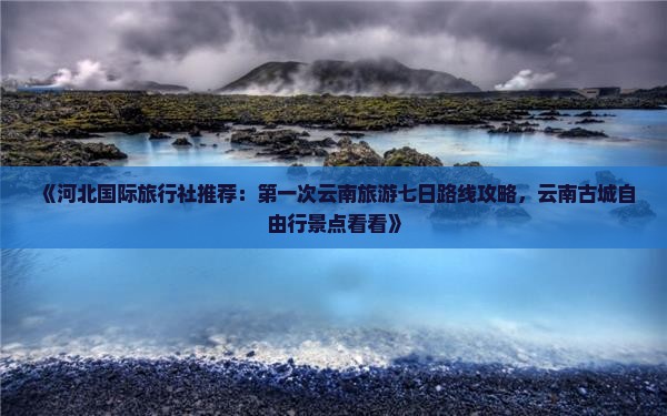 《河北国际旅行社推荐：第一次云南旅游七日路线攻略，云南古城自由行景点看看》