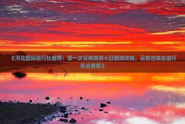 《河北国际旅行社推荐：第一次云南旅游七日路线攻略，云南古城自由行景点看看》