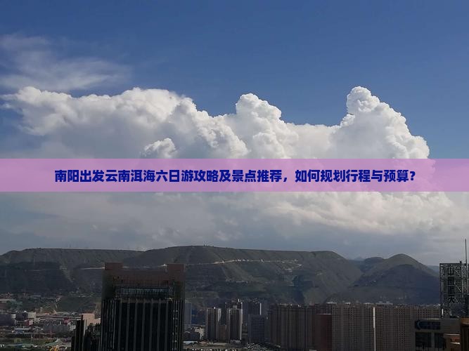 南阳出发云南洱海六日游攻略及景点推荐，如何规划行程与预算？