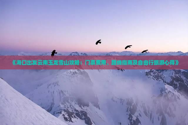 《海口出发云南玉龙雪山攻略：门票费用、路线指南及自由行旅游心得》