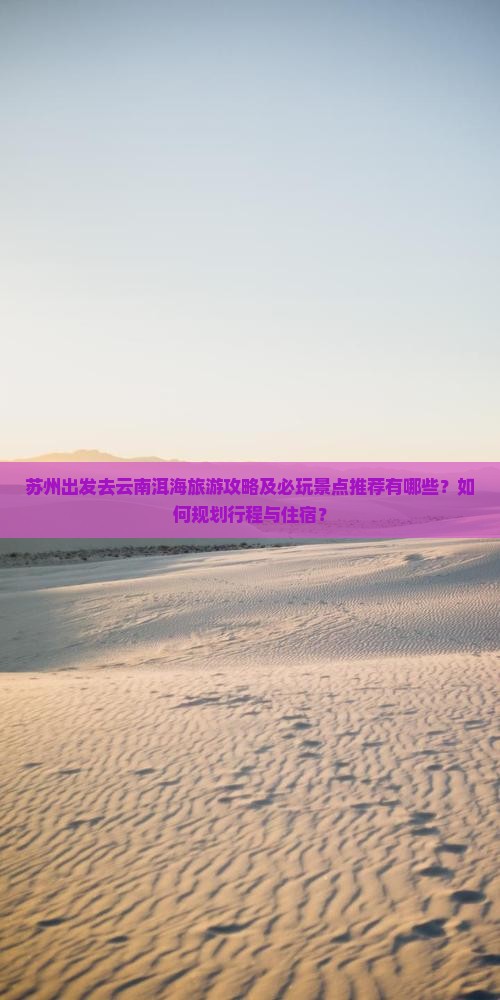 苏州出发去云南洱海旅游攻略及必玩景点推荐有哪些？如何规划行程与住宿？