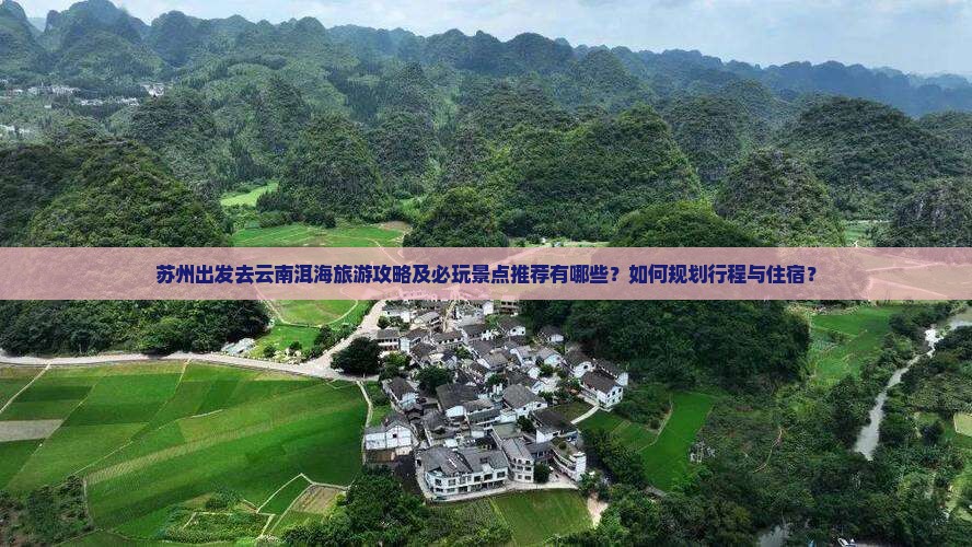 苏州出发去云南洱海旅游攻略及必玩景点推荐有哪些？如何规划行程与住宿？