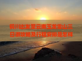 铜川出发至云南玉龙雪山三日游攻略及行程安排是怎样的？