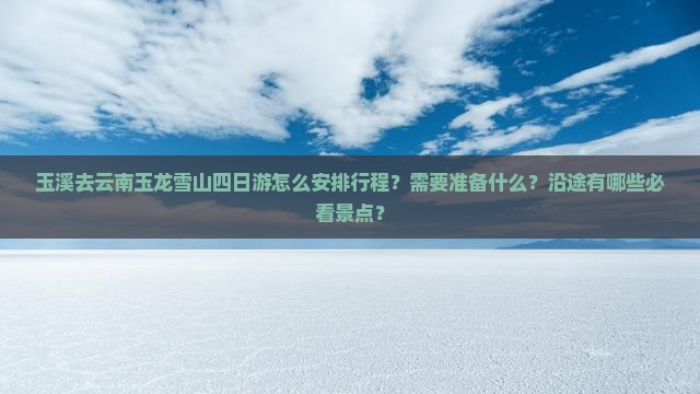 玉溪去云南玉龙雪山四日游怎么安排行程？需要准备什么？沿途有哪些必看景点？