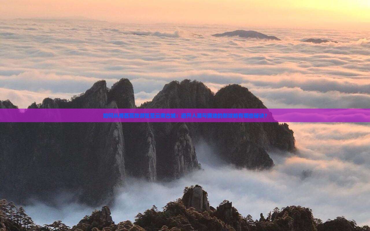如何从湘西高效游览至云南古城：避开人潮与拥堵的新攻略有哪些秘诀？