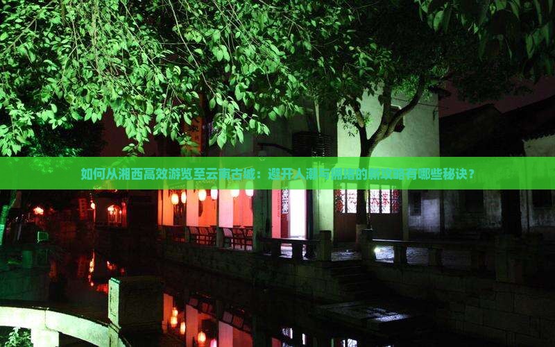 如何从湘西高效游览至云南古城：避开人潮与拥堵的新攻略有哪些秘诀？