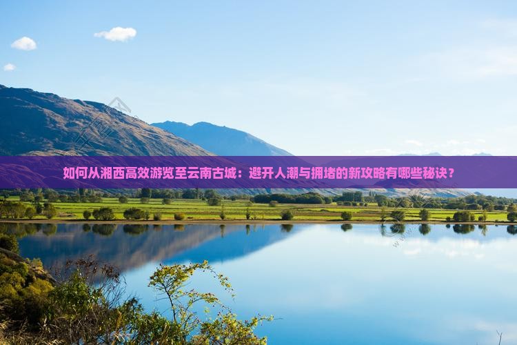 如何从湘西高效游览至云南古城：避开人潮与拥堵的新攻略有哪些秘诀？