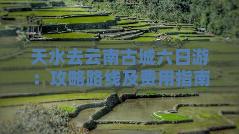 天水去云南古城六日游：攻略路线及费用指南