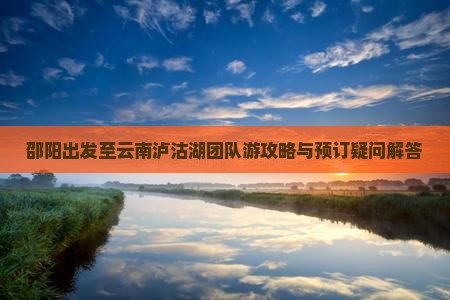 邵阳出发至云南泸沽湖团队游攻略与预订疑问解答