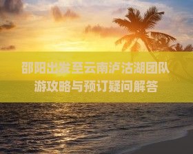 邵阳出发至云南泸沽湖团队游攻略与预订疑问解答