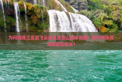 为何选择三亚直飞云南玉龙雪山团体旅游？如何解决高海拔适应痛点？