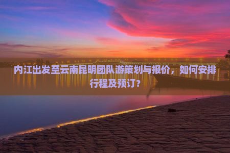 内江出发至云南昆明团队游策划与报价，如何安排行程及预订？