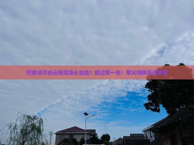 巴彦淖尔去云南洱海必去地？错过等一年！带火特种兵式旅游