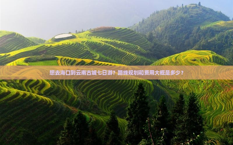 想去海口到云南古城七日游？路线规划和费用大概是多少？
