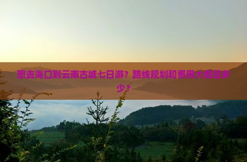 想去海口到云南古城七日游？路线规划和费用大概是多少？