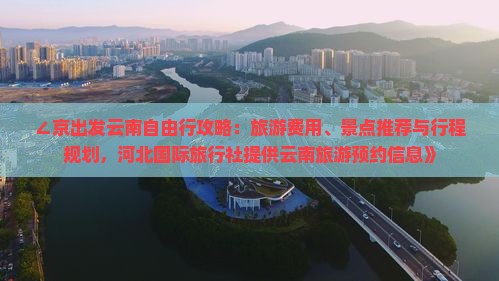 ∠京出发云南自由行攻略：旅游费用、景点推荐与行程规划，河北国际旅行社提供云南旅游预约信息》