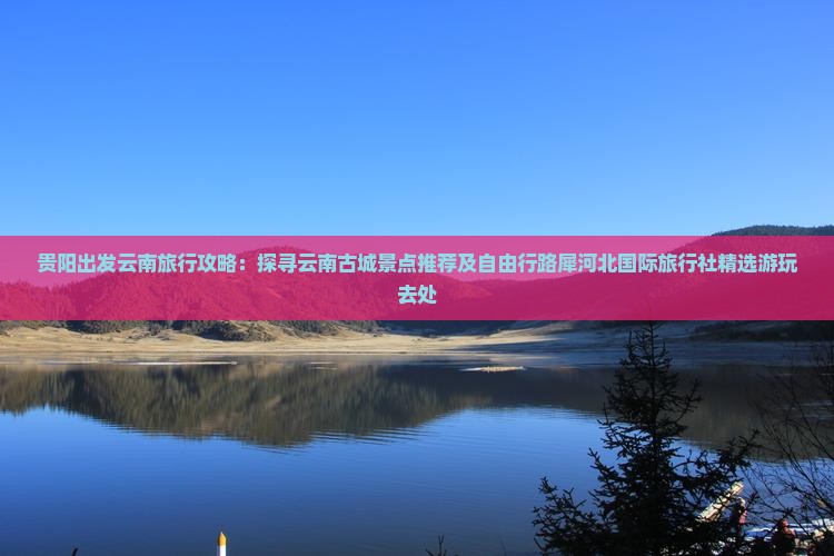 贵阳出发云南旅行攻略：探寻云南古城景点推荐及自由行路犀河北国际旅行社精选游玩去处